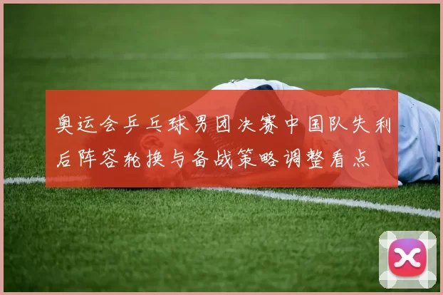 奥运会乒乓球男团决赛中国队失利后阵容轮换与备战策略调整看点