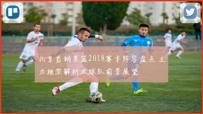 北京首钢男篮2018赛季阵容盘点 主力框架解析及球队前景展望