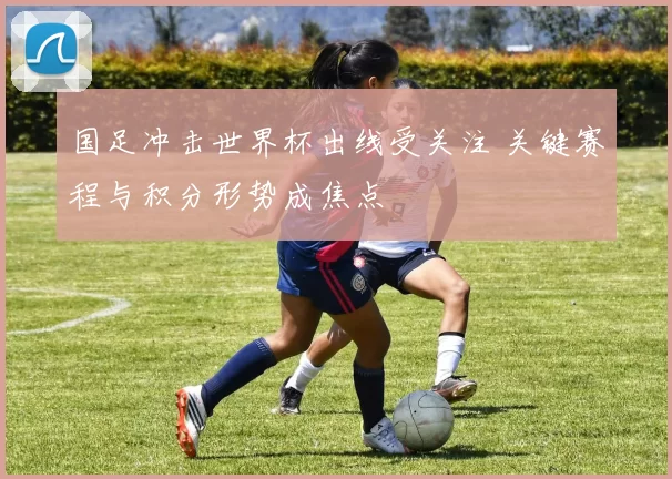 国足冲击世界杯出线受关注 关键赛程与积分形势成焦点