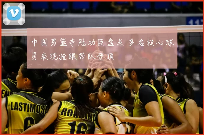 中国男篮夺冠功臣盘点 多名核心球员表现抢眼带队登顶