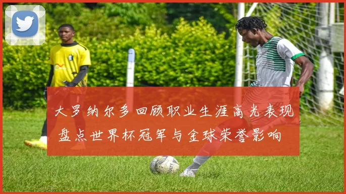 大罗纳尔多回顾职业生涯高光表现 盘点世界杯冠军与金球荣誉影响