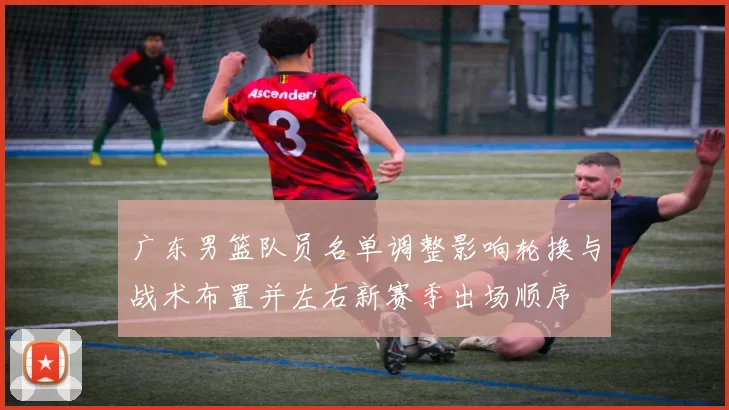 广东男篮队员名单调整影响轮换与战术布置并左右新赛季出场顺序