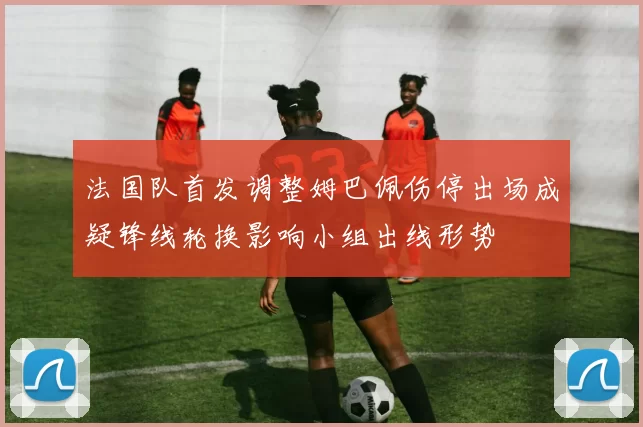 法国队首发调整姆巴佩伤停出场成疑锋线轮换影响小组出线形势