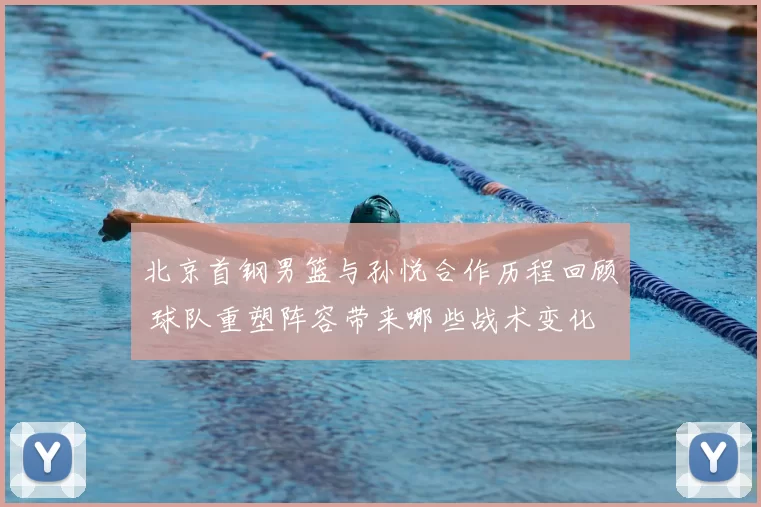 北京首钢男篮与孙悦合作历程回顾 球队重塑阵容带来哪些战术变化