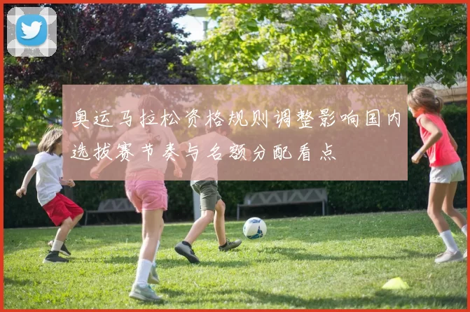 奥运马拉松资格规则调整影响国内选拔赛节奏与名额分配看点