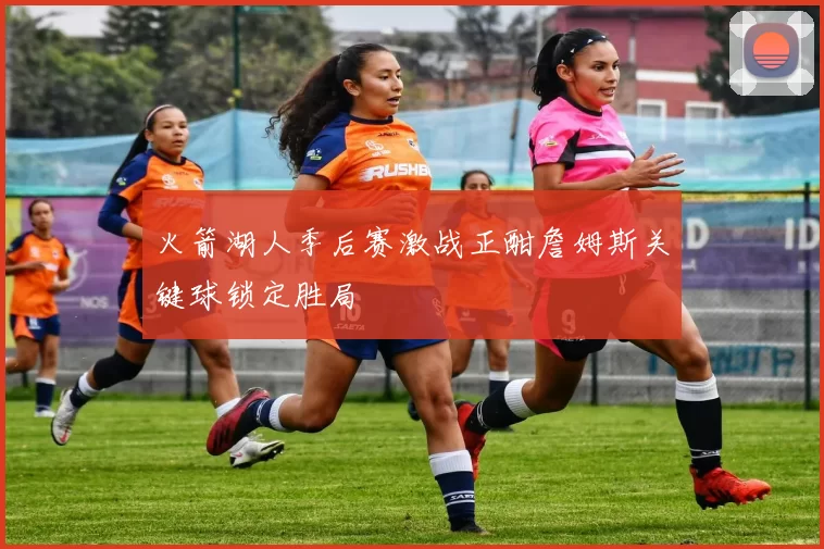 火箭湖人季后赛激战正酣詹姆斯关键球锁定胜局