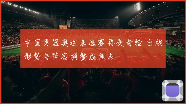 中国男篮奥运落选赛再受考验 出线形势与阵容调整成焦点