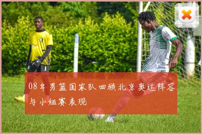 08年男篮国家队回顾北京奥运阵容与小组赛表现