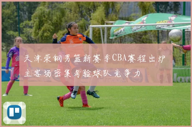 天津荣钢男篮新赛季CBA赛程出炉 主客场密集考验球队竞争力