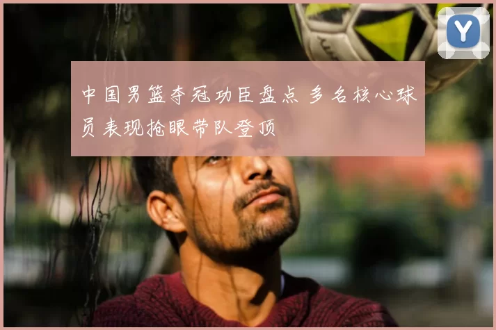 中国男篮夺冠功臣盘点 多名核心球员表现抢眼带队登顶