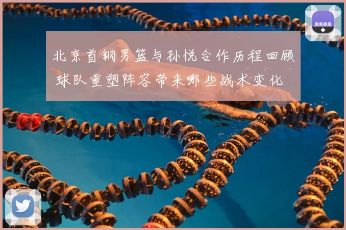 北京首钢男篮与孙悦合作历程回顾 球队重塑阵容带来哪些战术变化