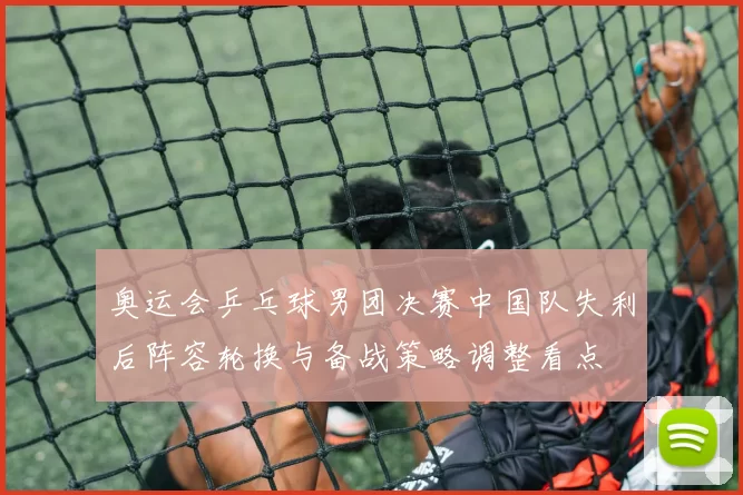 奥运会乒乓球男团决赛中国队失利后阵容轮换与备战策略调整看点