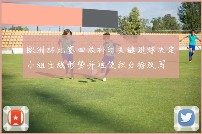 欧洲杯比赛回放补时关键进球决定小组出线形势并迫使积分榜改写