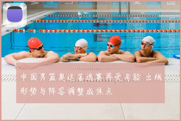 中国男篮奥运落选赛再受考验 出线形势与阵容调整成焦点