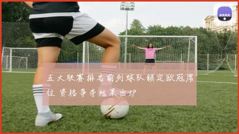 五大联赛排名前列球队锁定欧冠席位 资格争夺结果出炉