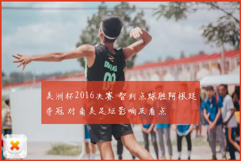 美洲杯2016决赛 智利点球胜阿根廷夺冠 对南美足坛影响及看点