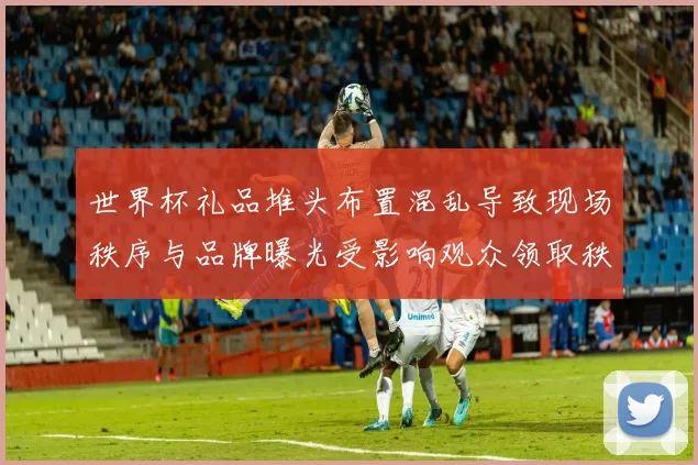 世界杯礼品堆头布置混乱导致现场秩序与品牌曝光受影响观众领取秩序紊乱