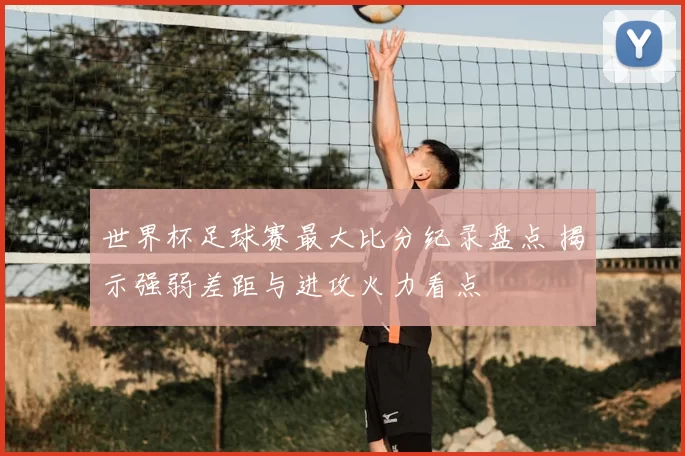 世界杯足球赛最大比分纪录盘点 揭示强弱差距与进攻火力看点