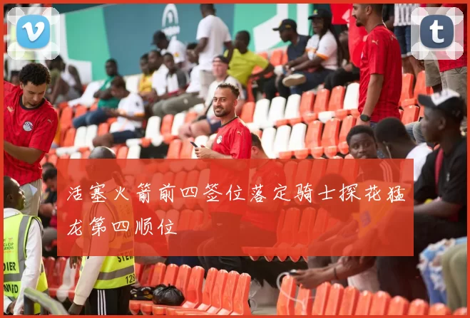 活塞火箭前四签位落定骑士探花猛龙第四顺位