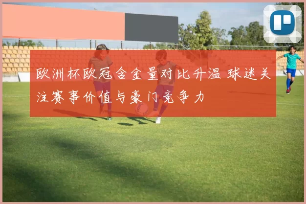 欧洲杯欧冠含金量对比升温 球迷关注赛事价值与豪门竞争力