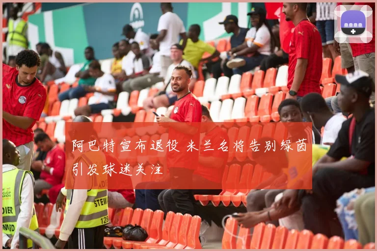 阿巴特宣布退役 米兰名将告别绿茵引发球迷关注