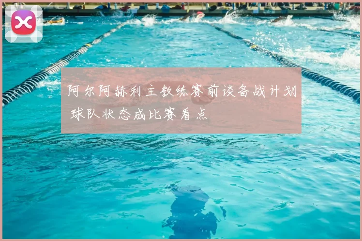 阿尔阿赫利主教练赛前谈备战计划 球队状态成比赛看点