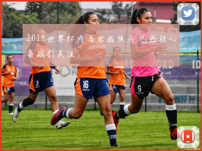 2018世界杯内马尔成焦点 巴西核心备战引关注