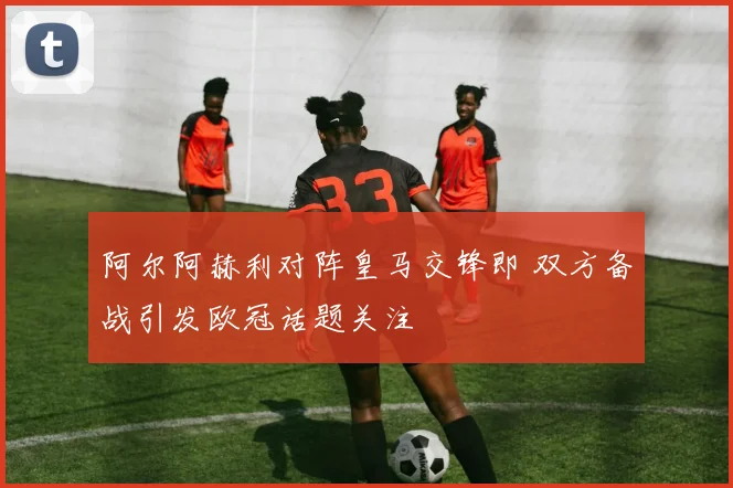 阿尔阿赫利对阵皇马交锋即 双方备战引发欧冠话题关注
